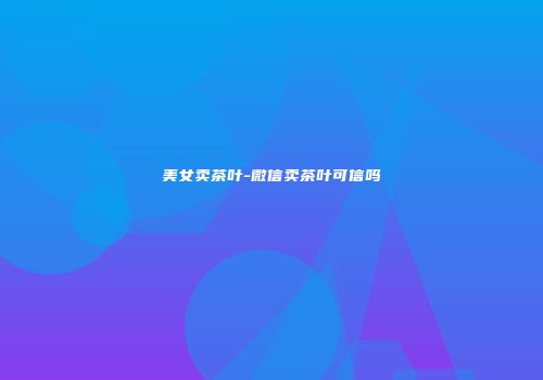 美女卖茶叶-微信卖茶叶可信吗