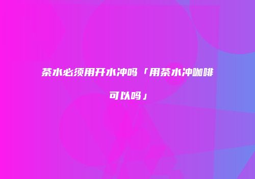 茶水必须用开水冲吗「用茶水冲咖啡可以吗」