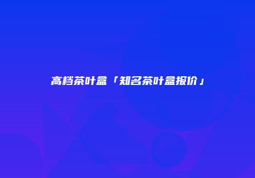 高档茶叶盒「知名茶叶盒报价」