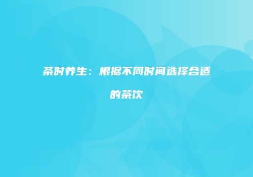 茶时养生：根据不同时间选择合适的茶饮
