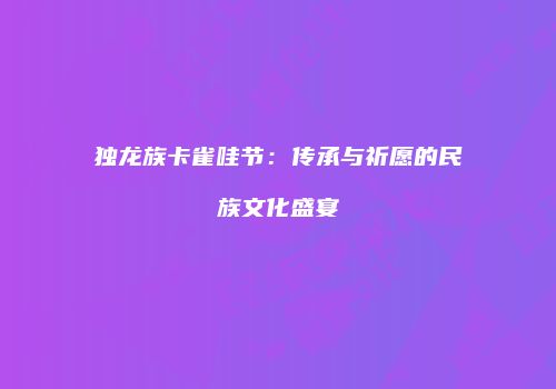独龙族卡雀哇节：传承与祈愿的民族文化盛宴