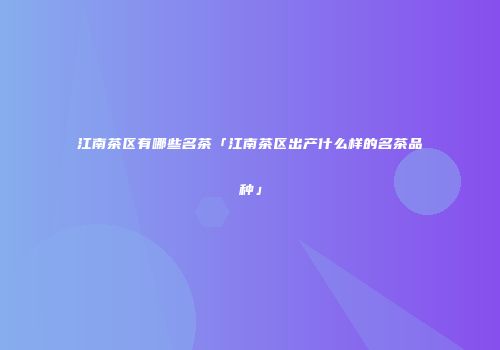 江南茶区有哪些名茶「江南茶区出产什么样的名茶品种」