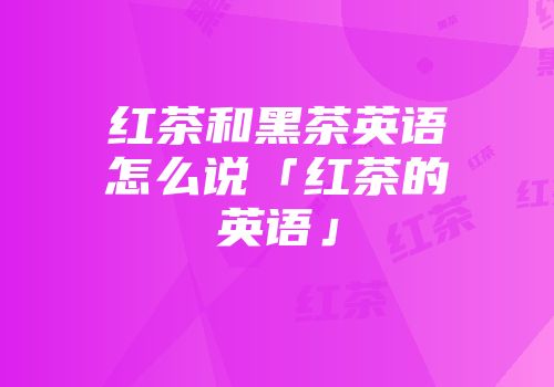 红茶和黑茶英语怎么说「红茶的英语」