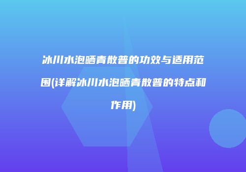 冰川水泡晒青散普的功效与适用范围(详解冰川水泡晒青散普的特点和作用)