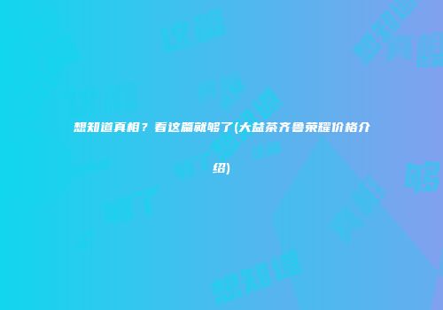 想知道真相？看这篇就够了(大益茶齐鲁荣耀价格介绍)