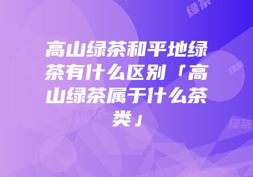 高山绿茶和平地绿茶有什么区别「高山绿茶属于什么茶类」