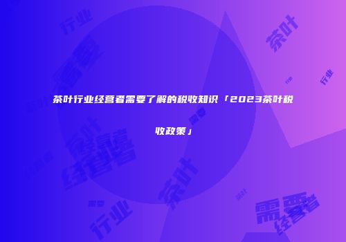 茶叶行业经营者需要了解的税收知识「2023茶叶税收政策」