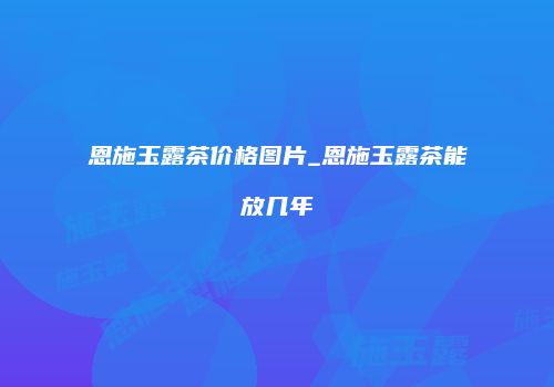 恩施玉露茶价格图片_恩施玉露茶能放几年