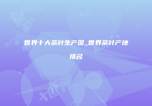 世界十大茶叶生产国_世界茶叶产地排名