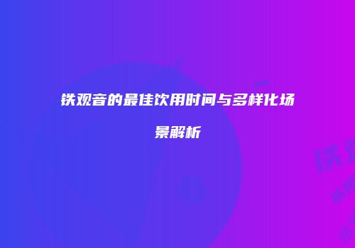 铁观音的最佳饮用时间与多样化场景解析