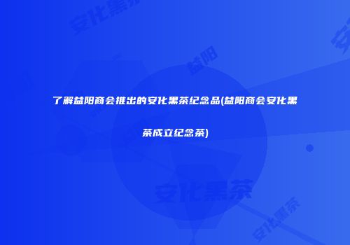 了解益阳商会推出的安化黑茶纪念品(益阳商会安化黑茶成立纪念茶)