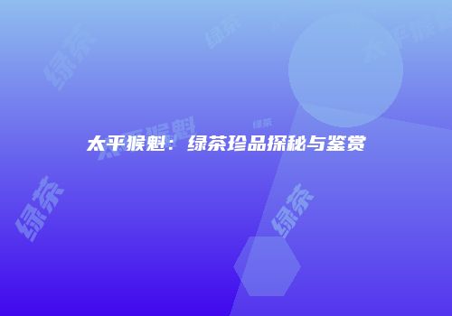 太平猴魁：绿茶珍品探秘与鉴赏