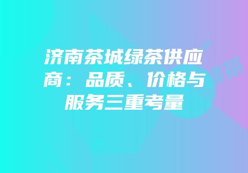 济南茶城绿茶供应商：品质、价格与服务三重考量