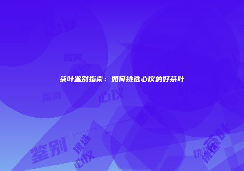 茶叶鉴别指南：如何挑选心仪的好茶叶
