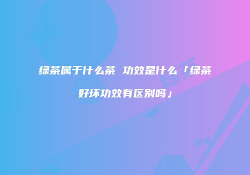 绿茶属于什么茶 功效是什么「绿茶好坏功效有区别吗」