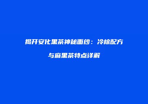 揭开安化黑茶神秘面纱：冷棕配方与麻黑茶特点详解