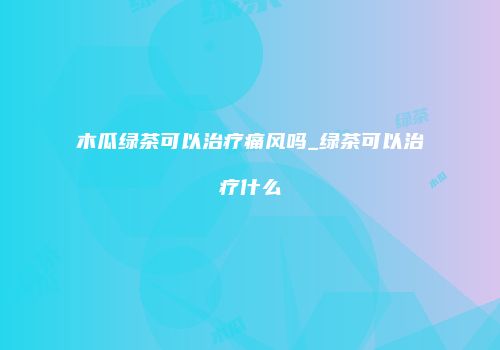 木瓜绿茶可以治疗痛风吗_绿茶可以治疗什么