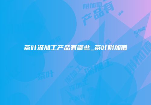 茶叶深加工产品有哪些_茶叶附加值
