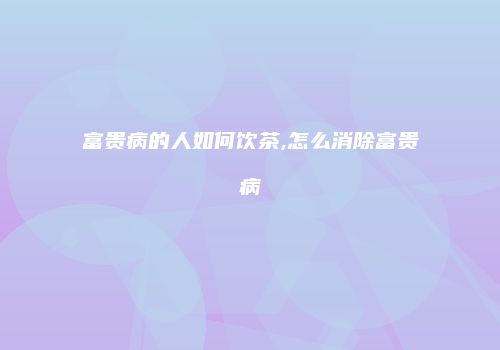 富贵病的人如何饮茶,怎么消除富贵病