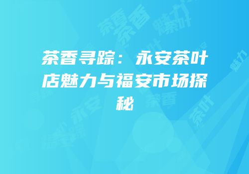 茶香寻踪：永安茶叶店魅力与福安市场探秘