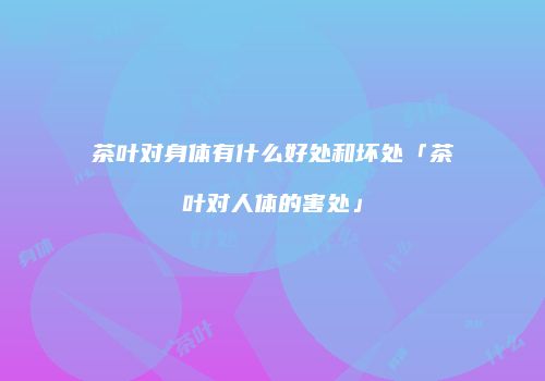茶叶对身体有什么好处和坏处「茶叶对人体的害处」