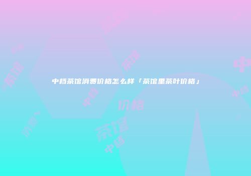 中档茶馆消费价格怎么样「茶馆里茶叶价格」