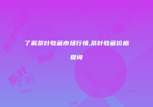 了解茶叶收藏市场行情,茶叶收藏价格查询