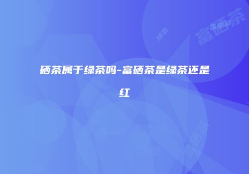 硒茶属于绿茶吗-富硒茶是绿茶还是红