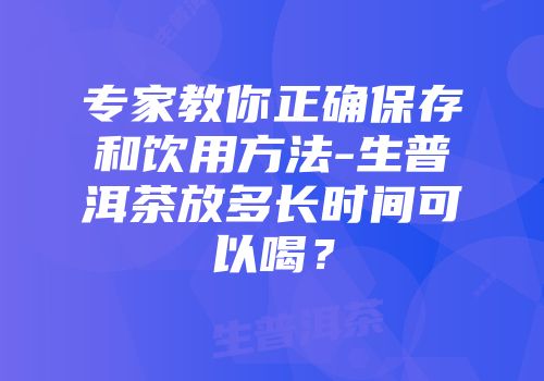 专家教你正确保存和饮用方法-生普洱茶放多长时间可以喝？