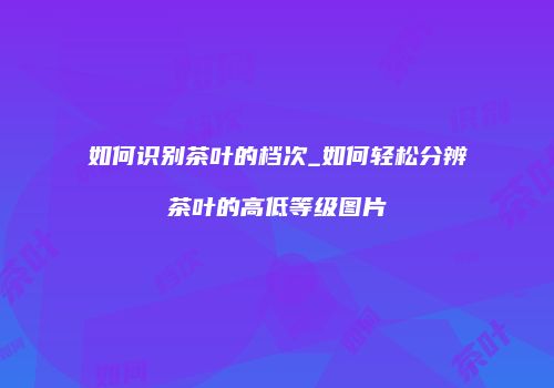 如何识别茶叶的档次_如何轻松分辨茶叶的高低等级图片