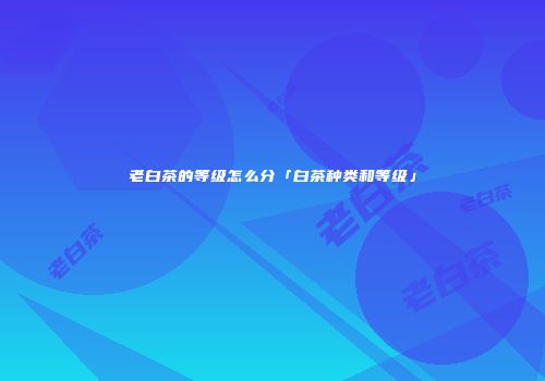 老白茶的等级怎么分「白茶种类和等级」