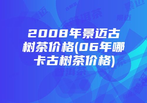2008年景迈古树茶价格(06年哪卡古树茶价格)