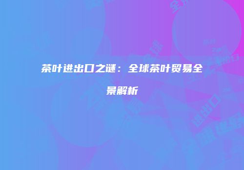 茶叶进出口之谜：全球茶叶贸易全景解析