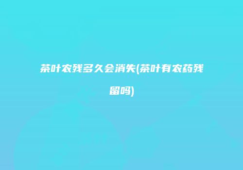 茶叶农残多久会消失(茶叶有农药残留吗)