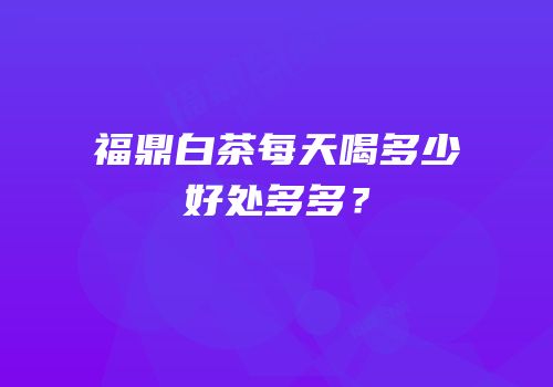 福鼎白茶每天喝多少好处多多？