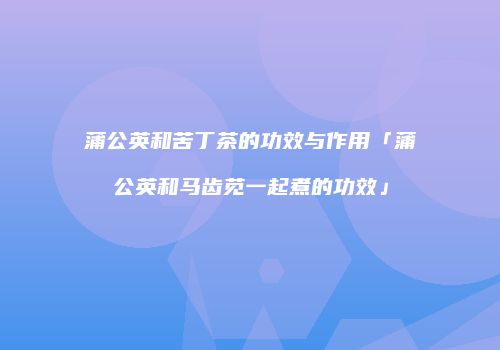 蒲公英和苦丁茶的功效与作用「蒲公英和马齿苋一起煮的功效」
