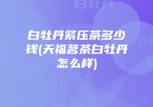 白牡丹紧压茶多少钱(天福茗茶白牡丹怎么样)