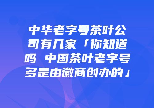 中华老字号茶叶公司有几家「你知道吗 中国茶叶老字号多是由徽商创办的」
