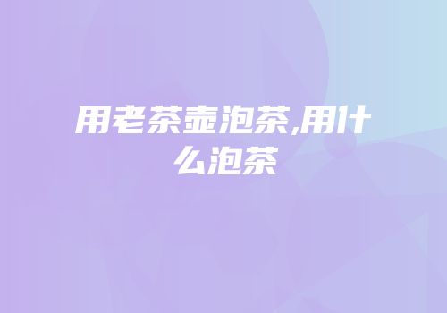 用老茶壶泡茶,用什么泡茶