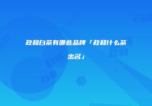 政和白茶有哪些品牌「政和什么茶出名」
