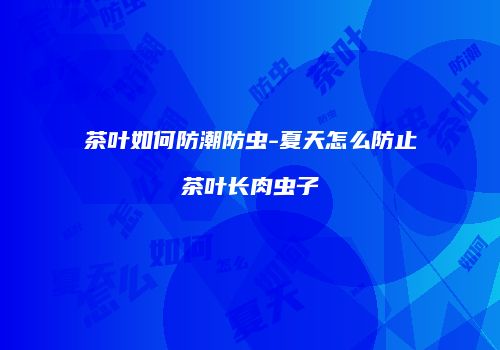 茶叶如何防潮防虫-夏天怎么防止茶叶长肉虫子
