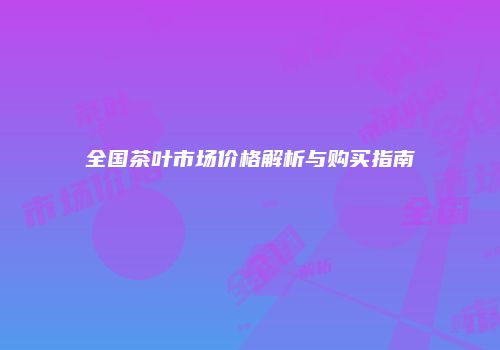 全国茶叶市场价格解析与购买指南
