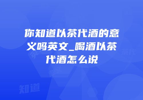 你知道以茶代酒的意义吗英文_喝酒以茶代酒怎么说