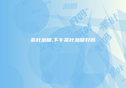 茶叶泡脚,下午茶叶泡脚好吗
