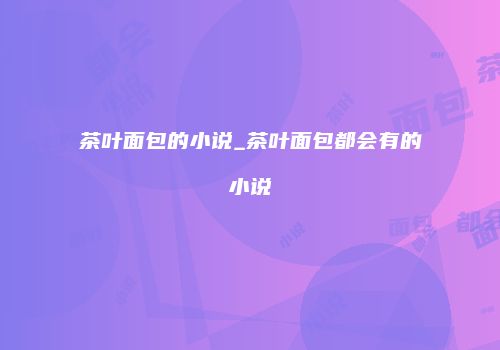 茶叶面包的小说_茶叶面包都会有的小说