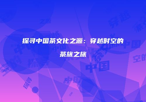 探寻中国茶文化之源：穿越时空的茶旅之旅