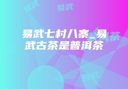 易武七村八寨_易武古茶是普洱茶