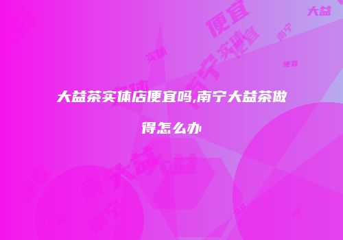 大益茶实体店便宜吗,南宁大益茶做得怎么办