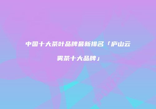 中国十大茶叶品牌最新排名「庐山云雾茶十大品牌」