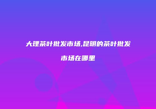 大理茶叶批发市场,昆明的茶叶批发市场在哪里